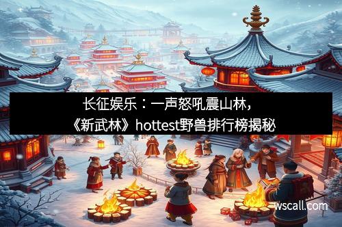 长征娱乐：一声怒吼震山林，《新武林》hottest野兽排行榜揭秘